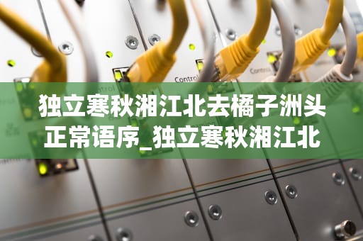 独立寒秋湘江北去橘子洲头正常语序_独立寒秋湘江北去橘子洲头正常语序翻译_橘子洲头的秋日记忆