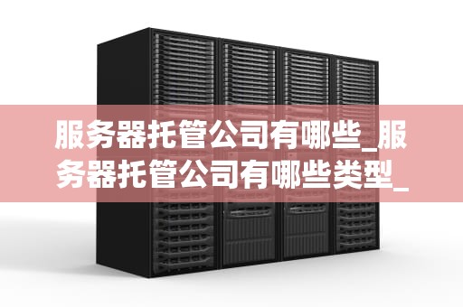 服务器托管公司有哪些_服务器托管公司有哪些类型_服务器托管公司及其重要性