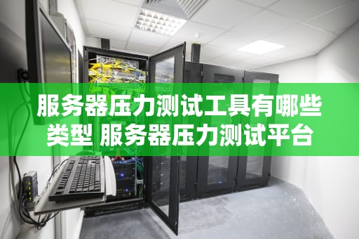 服务器压力测试工具有哪些类型 服务器压力测试平台