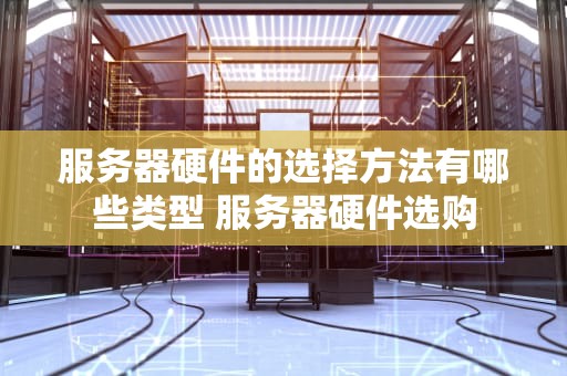 服务器硬件的选择方法有哪些类型 服务器硬件选购