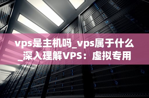 vps是主机吗_vps属于什么_深入理解VPS：虚拟专用服务器的全面解析