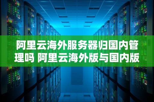 阿里云海外服务器归国内管理吗 阿里云海外版与国内版区别