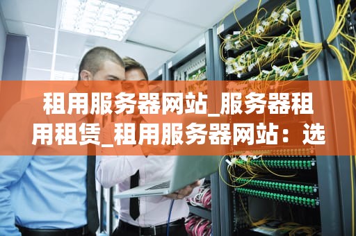 租用服务器网站_服务器租用租赁_租用服务器网站：选择、配置与优化