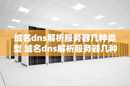 域名dns解析服务器几种类型 域名dns解析服务器几种类型区别