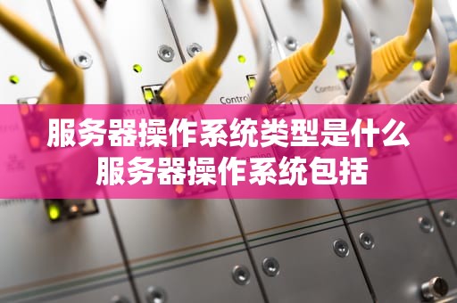 服务器操作系统类型是什么 服务器操作系统包括