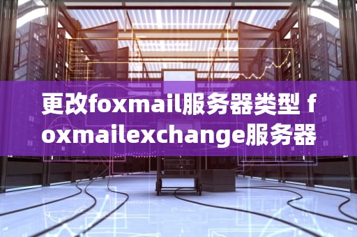 更改foxmail服务器类型 foxmailexchange服务器怎么设置