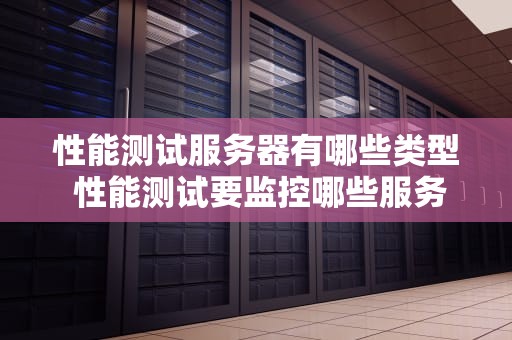性能测试服务器有哪些类型 性能测试要监控哪些服务器资源