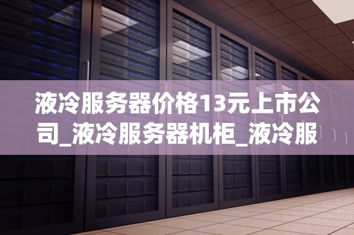 液冷服务器价格13元上市公司_液冷服务器机柜_液冷服务器价格13元上市公司的探索与实践