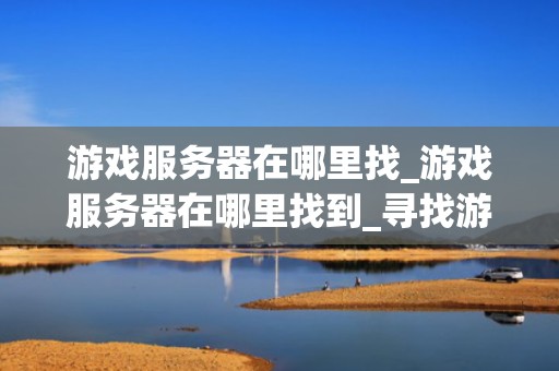 游戏服务器在哪里找_游戏服务器在哪里找到_寻找游戏服务器的全面指南