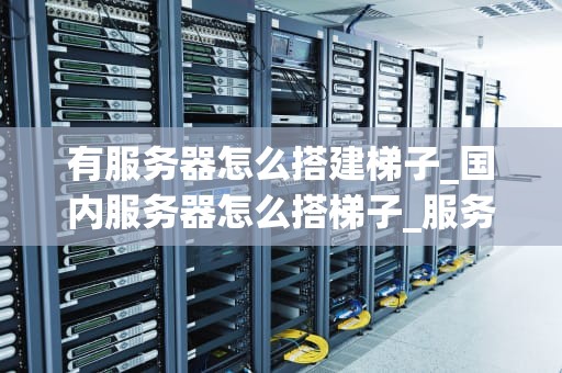 有服务器怎么搭建梯子_国内服务器怎么搭梯子_服务器搭建梯子的全面指南