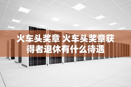 火车头奖章 火车头奖章获得者退休有什么待遇
