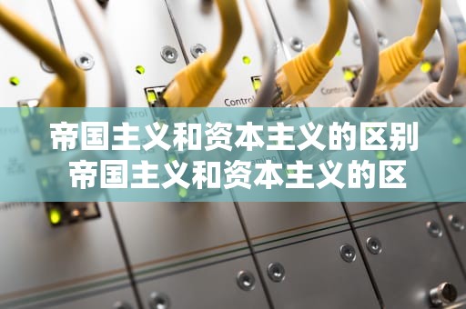 帝国主义和资本主义的区别 帝国主义和资本主义的区别是什么