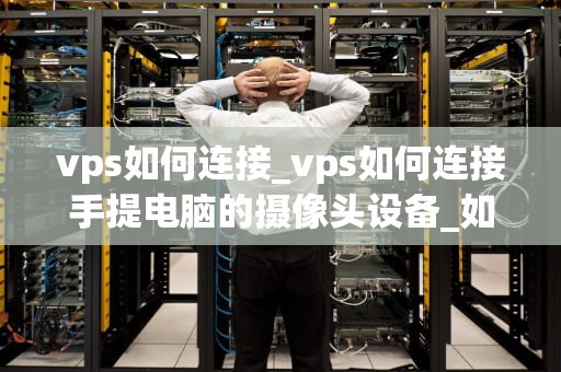 vps如何连接_vps如何连接手提电脑的摄像头设备_如何连接VPS