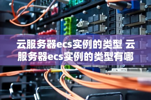 云服务器ecs实例的类型 云服务器ecs实例的类型有哪些