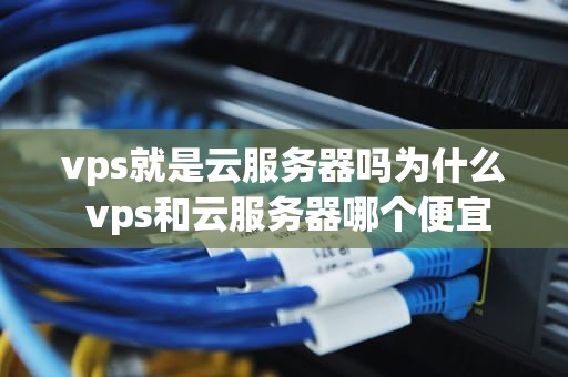 vps就是云服务器吗为什么 vps和云服务器哪个便宜