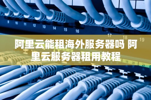 阿里云能租海外服务器吗 阿里云服务器租用教程