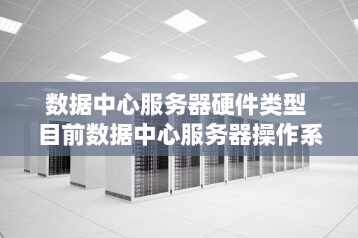 数据中心服务器硬件类型 目前数据中心服务器操作系统主要有三大类