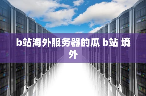 b站海外服务器的瓜 b站 境外