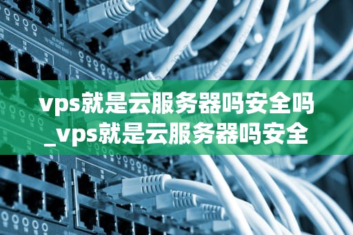 vps就是云服务器吗安全吗_vps就是云服务器吗安全吗_VPS与云服务器：安全与效率的平衡