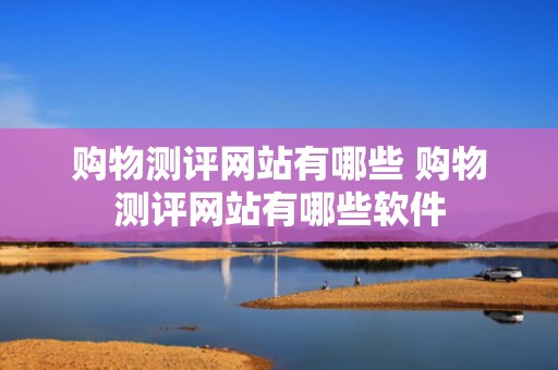 购物测评网站有哪些 购物测评网站有哪些软件