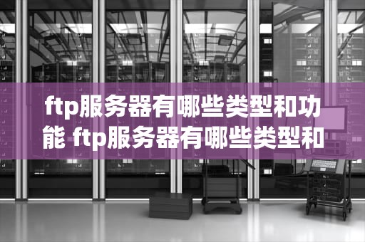 ftp服务器有哪些类型和功能 ftp服务器有哪些类型和功能分类