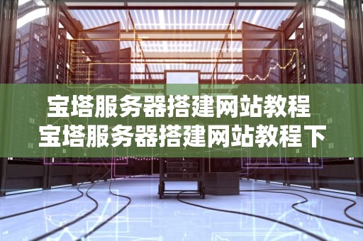 宝塔服务器搭建网站教程 宝塔服务器搭建网站教程下载