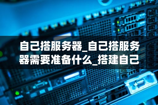自己搭服务器_自己搭服务器需要准备什么_搭建自己的服务器：从入门到精通