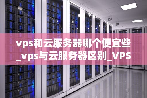 vps和云服务器哪个便宜些_vps与云服务器区别_VPS与云服务器：哪个更便宜？