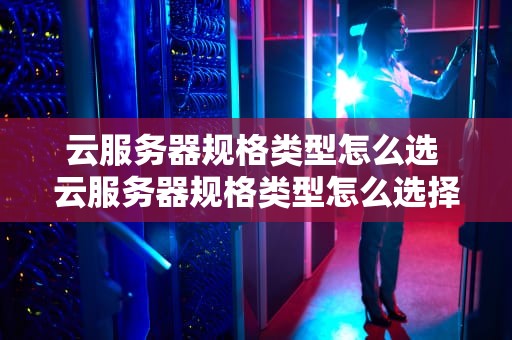 云服务器规格类型怎么选 云服务器规格类型怎么选择