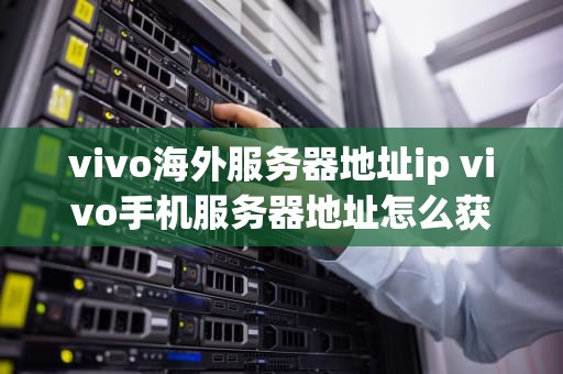 vivo海外服务器地址ip vivo手机服务器地址怎么获取