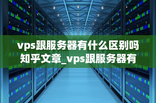 vps跟服务器有什么区别吗知乎文章_vps跟服务器有什么区别吗知乎文章下载_VPS与服务器：深入理解它们的区别