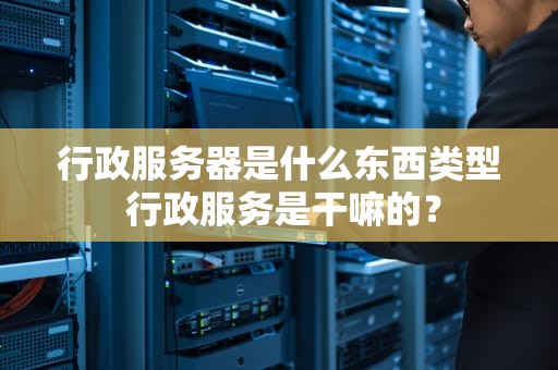 行政服务器是什么东西类型 行政服务是干嘛的？