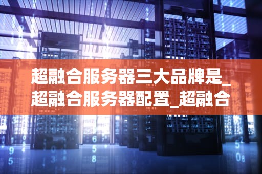 超融合服务器三大品牌是_超融合服务器配置_超融合服务器三大品牌深度解析