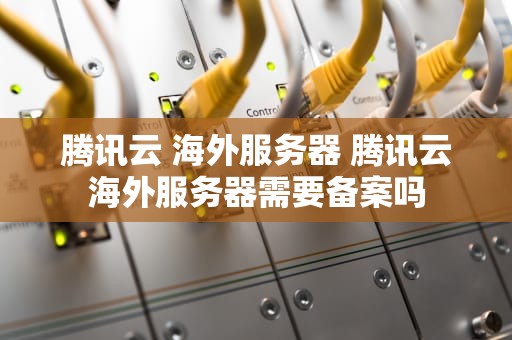 腾讯云 海外服务器 腾讯云海外服务器需要备案吗