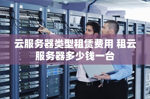 云服务器类型租赁费用 租云服务器多少钱一台