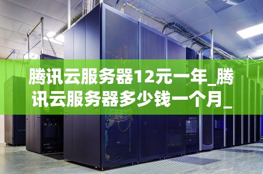 腾讯云服务器12元一年_腾讯云服务器多少钱一个月_腾讯云服务器12元一年的深度解析