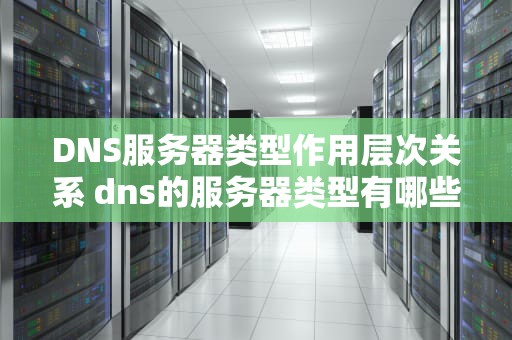 DNS服务器类型作用层次关系 dns的服务器类型有哪些