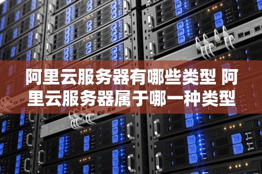 阿里云服务器有哪些类型 阿里云服务器属于哪一种类型