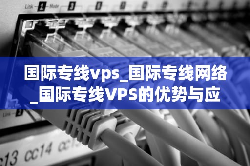 国际专线vps_国际专线网络_国际专线VPS的优势与应用