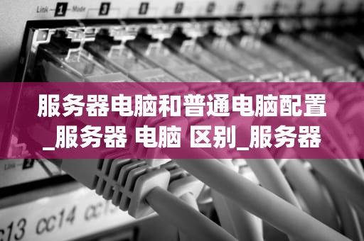 服务器电脑和普通电脑配置_服务器 电脑 区别_服务器电脑与普通电脑配置的比较分析