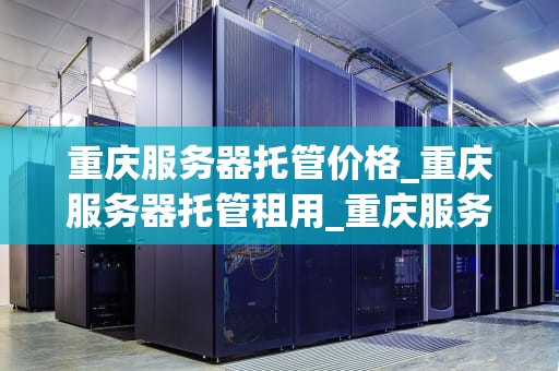 重庆服务器托管价格_重庆服务器托管租用_重庆服务器托管价格的影响因素及选择策略