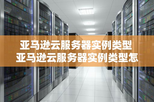 亚马逊云服务器实例类型 亚马逊云服务器实例类型怎么选