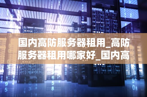 国内高防服务器租用_高防服务器租用哪家好_国内高防服务器租用的全面解析