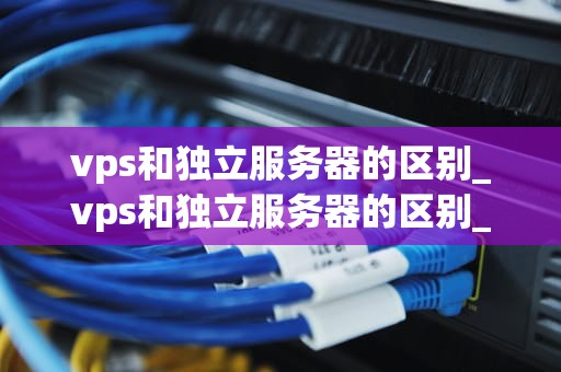 vps和独立服务器的区别_vps和独立服务器的区别_深入理解VPS和独立服务器的区别