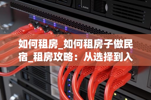 如何租房_如何租房子做民宿_租房攻略：从选择到入住的全过程
