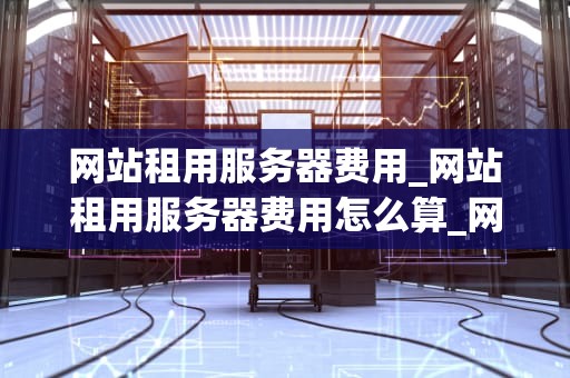 网站租用服务器费用_网站租用服务器费用怎么算_网站租用服务器费用的全面解析