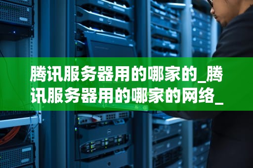 腾讯服务器用的哪家的_腾讯服务器用的哪家的网络_腾讯服务器的基础设施：合作伙伴与技术选型