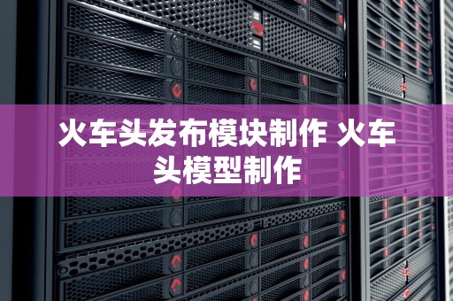 火车头发布模块制作 火车头模型制作