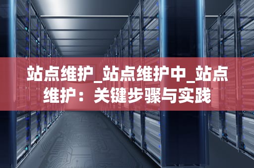 站点维护_站点维护中_站点维护：关键步骤与实践