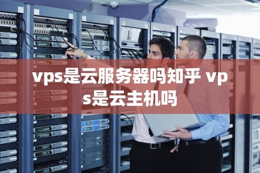 vps是云服务器吗知乎 vps是云主机吗